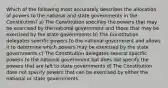 Which of the following most accurately describes the allocation of powers to the national and state governments in the Constitution? a) The Constitution specifies the powers that may be exercised by the national government and those that may be exercised by the state governments b) The Constitution delegates specific powers to the national government and allows it to determine which powers may be exercised by the state governments c) The Constitution delegates several specific powers to the national government but does not specify the powers that are left to state governments d) The Constitution does not specify powers that can be exercised by either the national or state governments