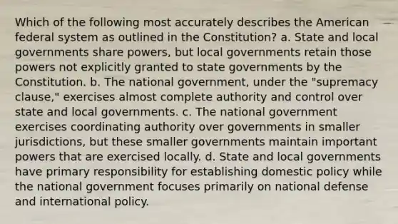 Which of the following most accurately describes the American federal system as outlined in the Constitution? a. State and local governments share powers, but local governments retain those powers not explicitly granted to state governments by the Constitution. b. The national government, under the "supremacy clause," exercises almost complete authority and control over state and local governments. c. The national government exercises coordinating authority over governments in smaller jurisdictions, but these smaller governments maintain important powers that are exercised locally. d. State and local governments have primary responsibility for establishing domestic policy while the national government focuses primarily on national defense and international policy.