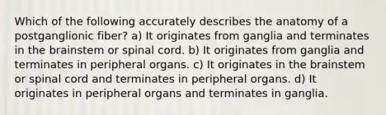 Which of the following accurately describes the anatomy of a postganglionic fiber? a) It originates from ganglia and terminates in the brainstem or spinal cord. b) It originates from ganglia and terminates in peripheral organs. c) It originates in the brainstem or spinal cord and terminates in peripheral organs. d) It originates in peripheral organs and terminates in ganglia.