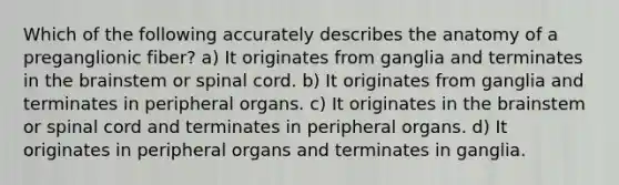 Which of the following accurately describes the anatomy of a preganglionic fiber? a) It originates from ganglia and terminates in the brainstem or spinal cord. b) It originates from ganglia and terminates in peripheral organs. c) It originates in the brainstem or spinal cord and terminates in peripheral organs. d) It originates in peripheral organs and terminates in ganglia.