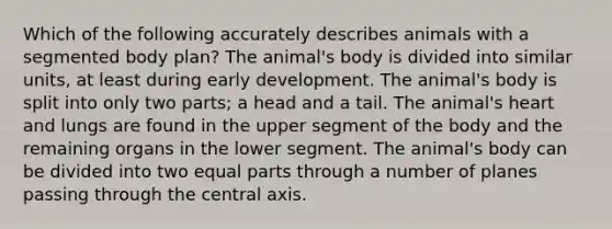 Which of the following accurately describes animals with a segmented body plan? The animal's body is divided into similar units, at least during early development. The animal's body is split into only two parts; a head and a tail. The animal's heart and lungs are found in the upper segment of the body and the remaining organs in the lower segment. The animal's body can be divided into two equal parts through a number of planes passing through the central axis.