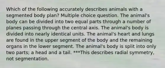 Which of the following accurately describes animals with a segmented body plan? Multiple choice question. The animal's body can be divided into two equal parts through a number of planes passing through the central axis. The animal's body is divided into nearly identical units. The animal's heart and lungs are found in the upper segment of the body and the remaining organs in the lower segment. The animal's body is split into only two parts; a head and a tail. ***This describes radial symmetry, not segmentation.