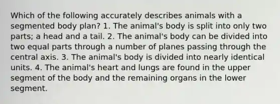 Which of the following accurately describes animals with a segmented body plan? 1. The animal's body is split into only two parts; a head and a tail. 2. The animal's body can be divided into two equal parts through a number of planes passing through the central axis. 3. The animal's body is divided into nearly identical units. 4. The animal's heart and lungs are found in the upper segment of the body and the remaining organs in the lower segment.