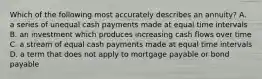 Which of the following most accurately describes an​ annuity? A. a series of unequal cash payments made at equal time intervals B. an investment which produces increasing cash flows over time C. a stream of equal cash payments made at equal time intervals D. a term that does not apply to mortgage payable or bond payable