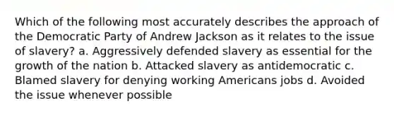 Which of the following most accurately describes the approach of the Democratic Party of Andrew Jackson as it relates to the issue of slavery? a. Aggressively defended slavery as essential for the growth of the nation b. Attacked slavery as antidemocratic c. Blamed slavery for denying working Americans jobs d. Avoided the issue whenever possible