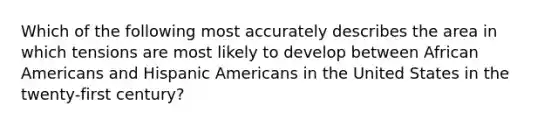 Which of the following most accurately describes the area in which tensions are most likely to develop between African Americans and Hispanic Americans in the United States in the twenty-first century?