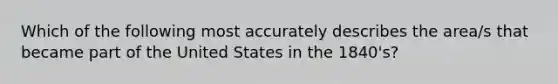 Which of the following most accurately describes the area/s that became part of the United States in the 1840's?