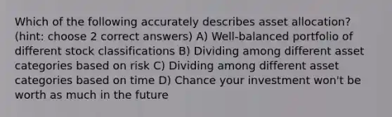 Which of the following accurately describes asset allocation? (hint: choose 2 correct answers) A) Well-balanced portfolio of different stock classifications B) Dividing among different asset categories based on risk C) Dividing among different asset categories based on time D) Chance your investment won't be worth as much in the future