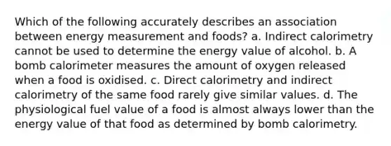 Which of the following accurately describes an association between energy measurement and foods? a. Indirect calorimetry cannot be used to determine the energy value of alcohol. b. A bomb calorimeter measures the amount of oxygen released when a food is oxidised. c. Direct calorimetry and indirect calorimetry of the same food rarely give similar values. d. The physiological fuel value of a food is almost always lower than the energy value of that food as determined by bomb calorimetry.