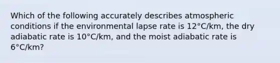 Which of the following accurately describes atmospheric conditions if the environmental lapse rate is 12°C/km, the dry adiabatic rate is 10°C/km, and the moist adiabatic rate is 6°C/km?