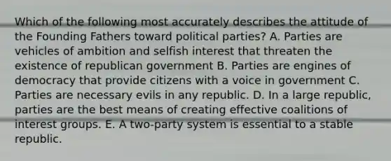 Which of the following most accurately describes the attitude of the Founding Fathers toward political parties? A. Parties are vehicles of ambition and selfish interest that threaten the existence of republican government B. Parties are engines of democracy that provide citizens with a voice in government C. Parties are necessary evils in any republic. D. In a large republic, parties are the best means of creating effective coalitions of interest groups. E. A two-party system is essential to a stable republic.