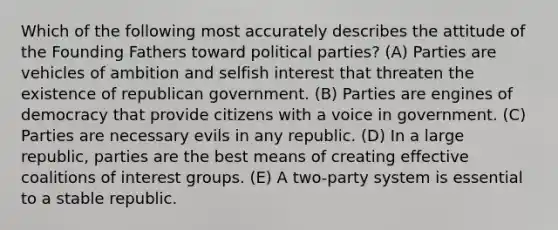 Which of the following most accurately describes the attitude of the Founding Fathers toward political parties? (A) Parties are vehicles of ambition and selfish interest that threaten the existence of republican government. (B) Parties are engines of democracy that provide citizens with a voice in government. (C) Parties are necessary evils in any republic. (D) In a large republic, parties are the best means of creating effective coalitions of interest groups. (E) A two-party system is essential to a stable republic.