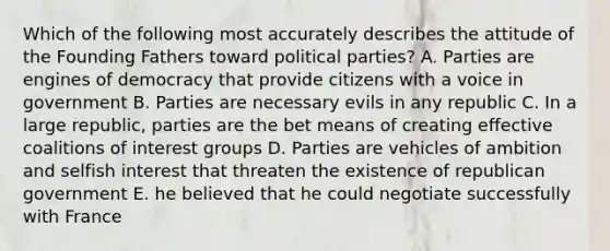 Which of the following most accurately describes the attitude of the Founding Fathers toward political parties? A. Parties are engines of democracy that provide citizens with a voice in government B. Parties are necessary evils in any republic C. In a large republic, parties are the bet means of creating effective coalitions of interest groups D. Parties are vehicles of ambition and selfish interest that threaten the existence of republican government E. he believed that he could negotiate successfully with France