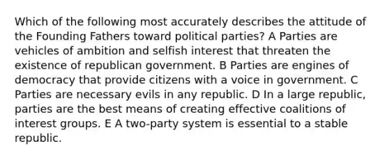 Which of the following most accurately describes the attitude of the Founding Fathers toward political parties? A Parties are vehicles of ambition and selfish interest that threaten the existence of republican government. B Parties are engines of democracy that provide citizens with a voice in government. C Parties are necessary evils in any republic. D In a large republic, parties are the best means of creating effective coalitions of interest groups. E A two-party system is essential to a stable republic.