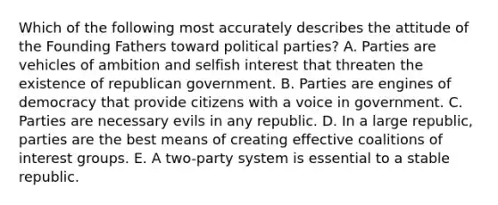 Which of the following most accurately describes the attitude of the Founding Fathers toward political parties? A. Parties are vehicles of ambition and selfish interest that threaten the existence of republican government. B. Parties are engines of democracy that provide citizens with a voice in government. C. Parties are necessary evils in any republic. D. In a large republic, parties are the best means of creating effective coalitions of interest groups. E. A two-party system is essential to a stable republic.