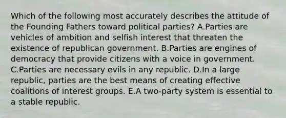 Which of the following most accurately describes the attitude of the Founding Fathers toward political parties? A.Parties are vehicles of ambition and selfish interest that threaten the existence of republican government. B.Parties are engines of democracy that provide citizens with a voice in government. C.Parties are necessary evils in any republic. D.In a large republic, parties are the best means of creating effective coalitions of interest groups. E.A two-party system is essential to a stable republic.