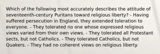 Which of the following most accurately describes the attitude of seventeenth-century Puritans toward religious liberty? - Having suffered persecution in England, they extended toleration to everyone. - They tolerated no one whose expressed religious views varied from their own views. - They tolerated all Protestant sects, but not Catholics. - They tolerated Catholics, but not Quakers. - They had no coherent views on religious liberty.