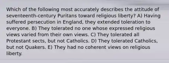 Which of the following most accurately describes the attitude of seventeenth-century Puritans toward religious liberty? A) Having suffered persecution in England, they extended toleration to everyone. B) They tolerated no one whose expressed religious views varied from their own views. C) They tolerated all Protestant sects, but not Catholics. D) They tolerated Catholics, but not Quakers. E) They had no coherent views on religious liberty.