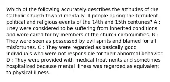 Which of the following accurately describes the attitudes of the Catholic Church toward mentally ill people during the turbulent political and religious events of the 14th and 15th centuries? A : They were considered to be suffering from inherited conditions and were cared for by members of the church communities. B : They were seen as possessed by evil spirits and blamed for all misfortunes. C : They were regarded as basically good individuals who were not responsible for their abnormal behavior. D : They were provided with medical treatments and sometimes hospitalized because mental illness was regarded as equivalent to physical illness.