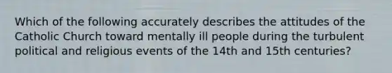 Which of the following accurately describes the attitudes of the Catholic Church toward mentally ill people during the turbulent political and religious events of the 14th and 15th centuries?