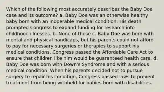 Which of the following most accurately describes the Baby Doe case and its outcome? a. Baby Doe was an otherwise healthy baby born with an inoperable medical condition. His death prompted Congress to expand funding for research into childhood illnesses. b. None of these c. Baby Doe was born with mental and physical handicaps, but his parents could not afford to pay for necessary surgeries or therapies to support his medical conditions. Congress passed the Affordable Care Act to ensure that children like him would be guaranteed health care. d. Baby Doe was born with Down's Syndrome and with a serious medical condition. When his parents decided not to pursue surgery to repair his condition, Congress passed laws to prevent treatment from being withheld for babies born with disabilities.