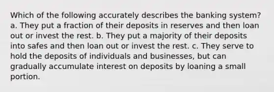 Which of the following accurately describes the banking system? a. They put a fraction of their deposits in reserves and then loan out or invest the rest. b. They put a majority of their deposits into safes and then loan out or invest the rest. c. They serve to hold the deposits of individuals and businesses, but can gradually accumulate interest on deposits by loaning a small portion.