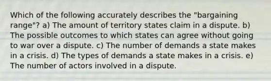 Which of the following accurately describes the "bargaining range"? a) The amount of territory states claim in a dispute. b) The possible outcomes to which states can agree without going to war over a dispute. c) The number of demands a state makes in a crisis. d) The types of demands a state makes in a crisis. e) The number of actors involved in a dispute.