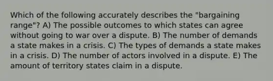 Which of the following accurately describes the "bargaining range"? A) The possible outcomes to which states can agree without going to war over a dispute. B) The number of demands a state makes in a crisis. C) The types of demands a state makes in a crisis. D) The number of actors involved in a dispute. E) The amount of territory states claim in a dispute.