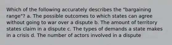 Which of the following accurately describes the "bargaining range"? a. The possible outcomes to which states can agree without going to war over a dispute b. The amount of territory states claim in a dispute c. The types of demands a state makes in a crisis d. The number of actors involved in a dispute