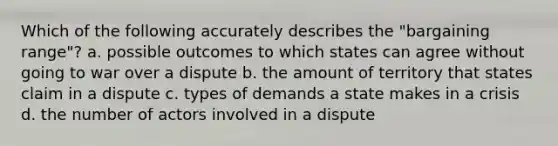 Which of the following accurately describes the "bargaining range"? a. possible outcomes to which states can agree without going to war over a dispute b. the amount of territory that states claim in a dispute c. types of demands a state makes in a crisis d. the number of actors involved in a dispute