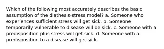 Which of the following most accurately describes the basic assumption of the diathesis-stress model? a. Someone who experiences sufficient stress will get sick. b. Someone temporarily vulnerable to disease will be sick. c. Someone with a predisposition plus stress will get sick. d. Someone with a predisposition to a disease will get sick.