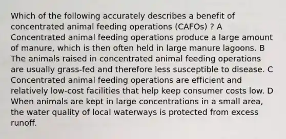 Which of the following accurately describes a benefit of concentrated animal feeding operations (CAFOs) ? A Concentrated animal feeding operations produce a large amount of manure, which is then often held in large manure lagoons. B The animals raised in concentrated animal feeding operations are usually grass-fed and therefore less susceptible to disease. C Concentrated animal feeding operations are efficient and relatively low-cost facilities that help keep consumer costs low. D When animals are kept in large concentrations in a small area, the water quality of local waterways is protected from excess runoff.