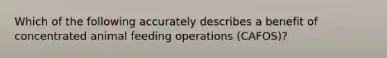 Which of the following accurately describes a benefit of concentrated animal feeding operations (CAFOS)?