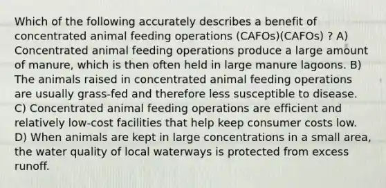 Which of the following accurately describes a benefit of concentrated animal feeding operations (CAFOs)(CAFOs) ? A) Concentrated animal feeding operations produce a large amount of manure, which is then often held in large manure lagoons. B) The animals raised in concentrated animal feeding operations are usually grass-fed and therefore less susceptible to disease. C) Concentrated animal feeding operations are efficient and relatively low-cost facilities that help keep consumer costs low. D) When animals are kept in large concentrations in a small area, the water quality of local waterways is protected from excess runoff.