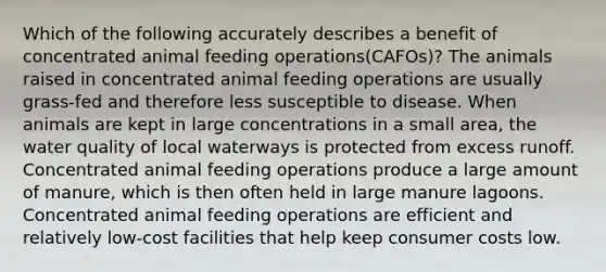 Which of the following accurately describes a benefit of concentrated animal feeding operations(CAFOs)? The animals raised in concentrated animal feeding operations are usually grass-fed and therefore less susceptible to disease. When animals are kept in large concentrations in a small area, the water quality of local waterways is protected from excess runoff. Concentrated animal feeding operations produce a large amount of manure, which is then often held in large manure lagoons. Concentrated animal feeding operations are efficient and relatively low-cost facilities that help keep consumer costs low.