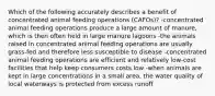 Which of the following accurately describes a benefit of concentrated animal feeding operations (CAFOs)? -concentrated animal feeding operations produce a large amount of manure, which is then often held in large manure lagoons -the animals raised in concentrated animal feeding operations are usually grass-fed and therefore less susceptible to disease -concentrated animal feeding operations are efficient and relatively low-cost facilities that help keep consumers costs low -when animals are kept in large concentrations in a small area, the water quality of local waterways is protected from excess runoff