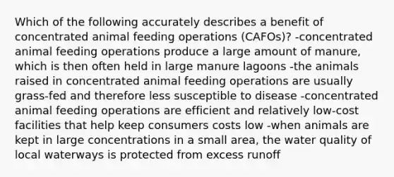 Which of the following accurately describes a benefit of concentrated animal feeding operations (CAFOs)? -concentrated animal feeding operations produce a large amount of manure, which is then often held in large manure lagoons -the animals raised in concentrated animal feeding operations are usually grass-fed and therefore less susceptible to disease -concentrated animal feeding operations are efficient and relatively low-cost facilities that help keep consumers costs low -when animals are kept in large concentrations in a small area, the water quality of local waterways is protected from excess runoff