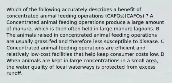 Which of the following accurately describes a benefit of concentrated animal feeding operations (CAFOs)(CAFOs) ? A Concentrated animal feeding operations produce a large amount of manure, which is then often held in large manure lagoons. B The animals raised in concentrated animal feeding operations are usually grass-fed and therefore less susceptible to disease. C Concentrated animal feeding operations are efficient and relatively low-cost facilities that help keep consumer costs low. D When animals are kept in large concentrations in a small area, the water quality of local waterways is protected from excess runoff.