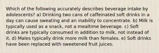 Which of the following accurately describes beverage intake by adolescents? a) Drinking two cans of caffeinated soft drinks in a day can cause sweating and an inability to concentrate. b) Milk is typically used as a snack, not a mealtime beverage. c) Soft drinks are typically consumed in addition to milk, not instead of it. d) Males typically drink more milk than females. e) Soft drinks have been replaced with sweetened fruit juices.