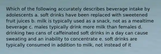 Which of the following accurately describes beverage intake by adolescents a. soft drinks have been replaced with sweetened fruit juices b. milk is typically used as a snack, not as a mealtime beverage c. males typically drink more milk than females d. drinking two cans of caffeinated soft drinks in a day can cause sweating and an inability to concentrate e. soft drinks are typically consumed in addition to milk, not instead of it