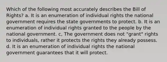 Which of the following most accurately describes the Bill of Rights? a. It is an enumeration of individual rights the national government requires the state governments to protect. b. It is an enumeration of individual rights granted to the people by the national government. c, The government does not "grant" rights to individuals, rather it protects the rights they already possess. d. It is an enumeration of individual rights the national government guarantees that it will protect.