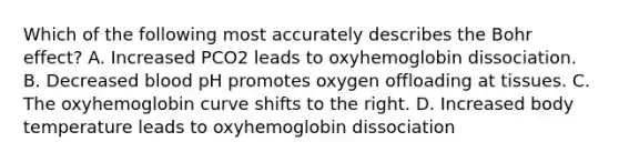 Which of the following most accurately describes the Bohr effect? A. Increased PCO2 leads to oxyhemoglobin dissociation. B. Decreased blood pH promotes oxygen offloading at tissues. C. The oxyhemoglobin curve shifts to the right. D. Increased body temperature leads to oxyhemoglobin dissociation