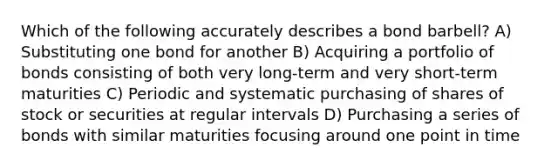 Which of the following accurately describes a bond barbell? A) Substituting one bond for another B) Acquiring a portfolio of bonds consisting of both very long-term and very short-term maturities C) Periodic and systematic purchasing of shares of stock or securities at regular intervals D) Purchasing a series of bonds with similar maturities focusing around one point in time