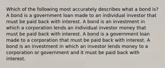 Which of the following most accurately describes what a bond is? A bond is a government loan made to an individual investor that must be paid back with interest. A bond is an investment in which a corporation lends an individual investor money that must be paid back with interest. A bond is a government loan made to a corporation that must be paid back with interest. A bond is an investment in which an investor lends money to a corporation or government and it must be paid back with interest.