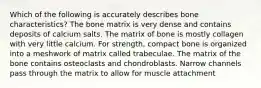 Which of the following is accurately describes bone characteristics? The bone matrix is very dense and contains deposits of calcium salts. The matrix of bone is mostly collagen with very little calcium. For strength, compact bone is organized into a meshwork of matrix called trabeculae. The matrix of the bone contains osteoclasts and chondroblasts. Narrow channels pass through the matrix to allow for muscle attachment