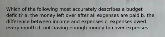 Which of the following most accurately describes a budget deficit? a. the money left over after all expenses are paid b. the difference between income and expenses c. expenses owed every month d. not having enough money to cover expenses