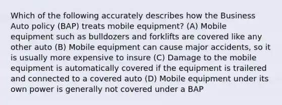 Which of the following accurately describes how the Business Auto policy (BAP) treats mobile equipment? (A) Mobile equipment such as bulldozers and forklifts are covered like any other auto (B) Mobile equipment can cause major accidents, so it is usually more expensive to insure (C) Damage to the mobile equipment is automatically covered if the equipment is trailered and connected to a covered auto (D) Mobile equipment under its own power is generally not covered under a BAP