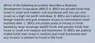 Which of the following accurately describes a Business Development Corporation (BDC)? A. BDCs are private funds that invest in small and medium size businesses and you can only invest as a high net worth individual. B. BDCs are traded only in foreign markets and give investors access to international small business debt. C. BDCs are private pools of money or funds backed by large sovereign wealth funds and pension funds that invest in small and medium size businesses. D. BDCs are publicly traded funds that invest in medium and small businesses and any investor is allowed to invest in the fund.