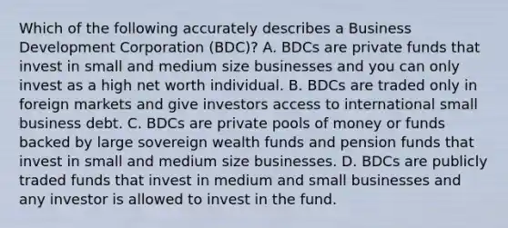 Which of the following accurately describes a Business Development Corporation (BDC)? A. BDCs are private funds that invest in small and medium size businesses and you can only invest as a high net worth individual. B. BDCs are traded only in foreign markets and give investors access to international small business debt. C. BDCs are private pools of money or funds backed by large sovereign wealth funds and pension funds that invest in small and medium size businesses. D. BDCs are publicly traded funds that invest in medium and small businesses and any investor is allowed to invest in the fund.