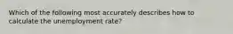 Which of the following most accurately describes how to calculate the unemployment rate?